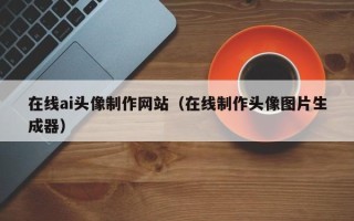 桓台在线ai头像制作网站（在线制作头像图片生成器）